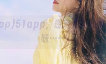 51app，感官直达的真实又暧昧……