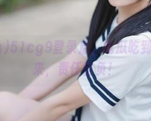 51cg9登录后，吃瓜吃到停不下来，责任自负！