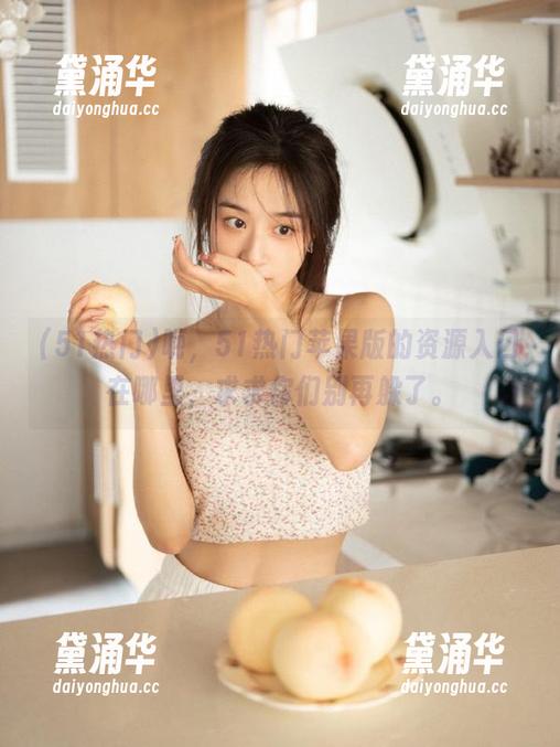 51热门 呃,51热门苹果版的资源入口在哪里,求求你们别再躲了。