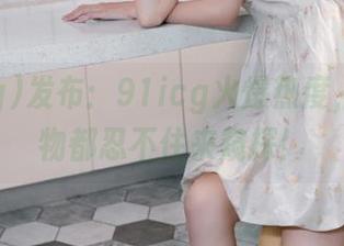 发布:91icg火爆热度,连小动物都忍不住来窥探!