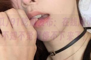 91吃瓜发布:在线刷小视频,不知不觉又停不下来了!