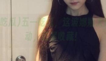 五一吃瓜,这波娜娜太让人心动,赶紧收藏!