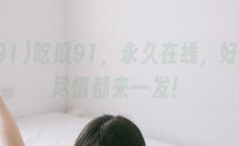 吃瓜91,永久在线,好瓜坏瓜尽情都来一发!
