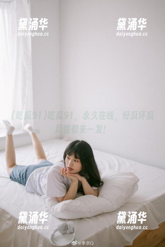 吃瓜91 吃瓜91,永久在线,好瓜坏瓜尽情都来一发!