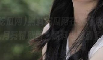 黑料吃瓜网在线海角，听说这儿月亮特别圆，黑料也特别多哦！